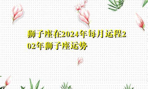 狮子座在2024年每月运程202年狮子座运势