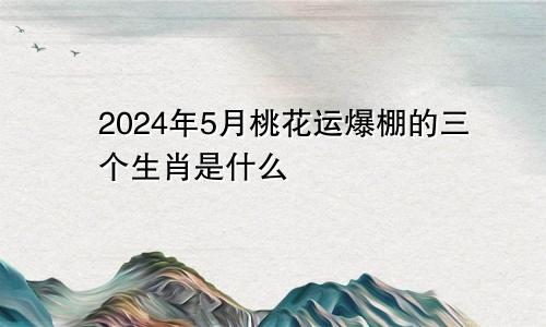 2024年5月桃花运爆棚的三个生肖是什么