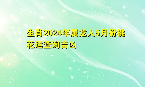 生肖2024年属龙人5月份桃花运查询吉凶