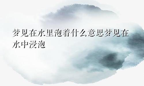 梦见在水里泡着什么意思梦见在水中浸泡