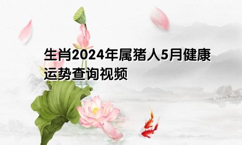 生肖2024年属猪人5月健康运势查询视频