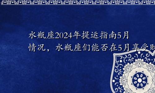 水瓶座2024年提运指南5月情况，水瓶座们能否在5月享受财富的满满回报