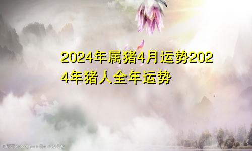 2024年属猪4月运势2024年猪人全年运势