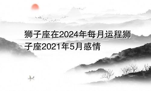 狮子座在2024年每月运程狮子座2021年5月感情