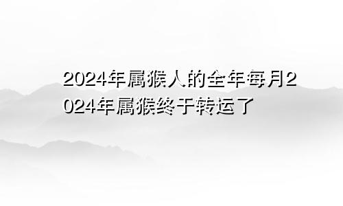 2024年属猴人的全年每月2024年属猴终于转运了