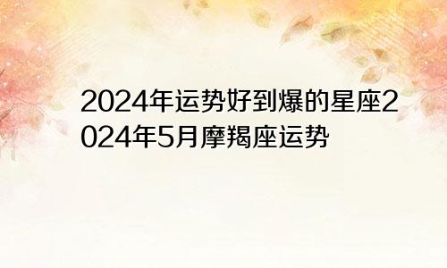 2024年运势好到爆的星座2024年5月摩羯座运势