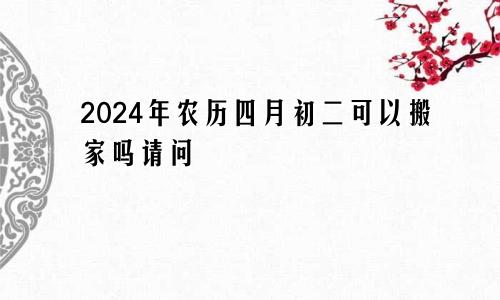 2024年农历四月初二可以搬家吗请问