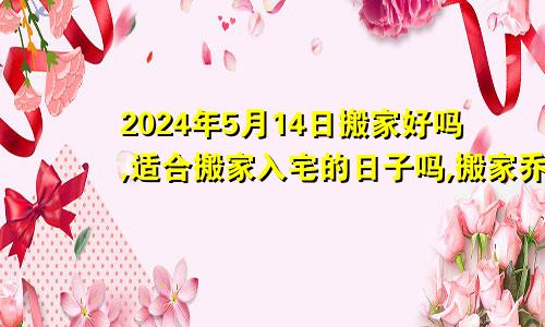 2024年5月14日搬家好吗,适合搬家入宅的日子吗,搬家乔迁黄道吉日查询