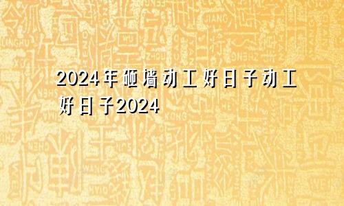 2024年砸墙动工好日子动工好日子2024