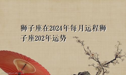 狮子座在2024年每月运程狮子座202年运势