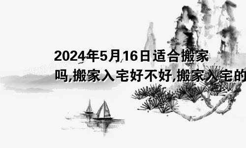 2024年5月16日适合搬家吗,搬家入宅好不好,搬家入宅的好日子,黄道吉日吉时