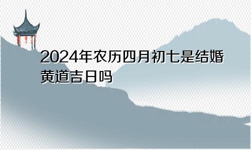 2024年农历四月初七是结婚黄道吉日吗