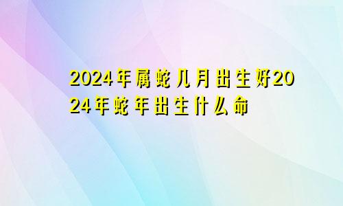 2024年属蛇几月出生好2024年蛇年出生什么命