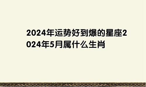 2024年运势好到爆的星座2024年5月属什么生肖