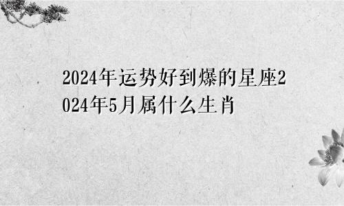 2024年运势好到爆的星座2024年5月属什么生肖