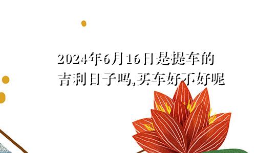 2024年6月16日是提车的吉利日子吗,买车好不好呢