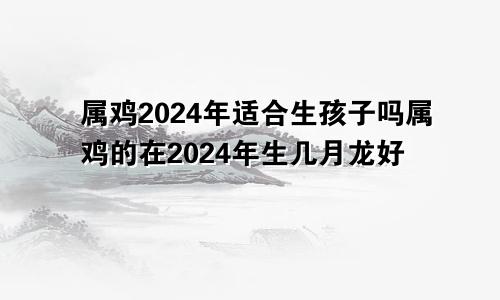 属鸡2024年适合生孩子吗属鸡的在2024年生几月龙好