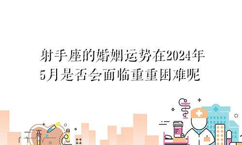 射手座的婚姻运势在2024年5月是否会面临重重困难呢