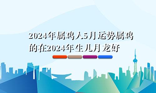 2024年属鸡人5月运势属鸡的在2024年生几月龙好