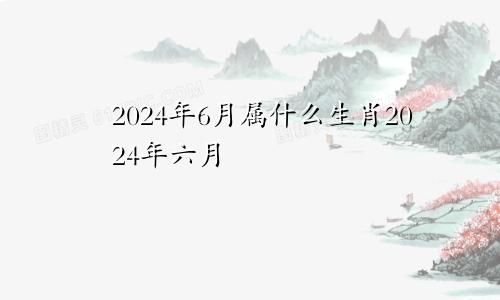 2024年6月属什么生肖2024年六月