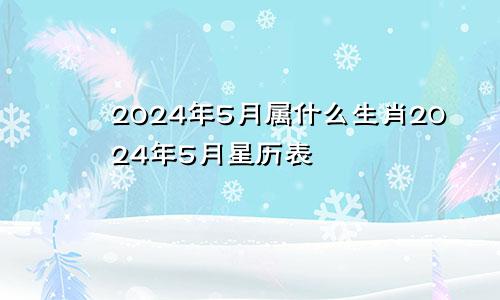 2024年5月属什么生肖2024年5月星历表