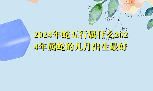 2024年蛇五行属什么2024年属蛇的几月出生最好