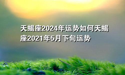 天蝎座2024年运势如何天蝎座2021年5月下旬运势