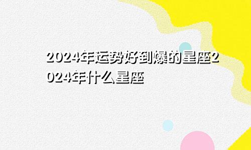 2024年运势好到爆的星座2024年什么星座