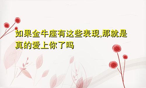 如果金牛座有这些表现,那就是真的爱上你了吗