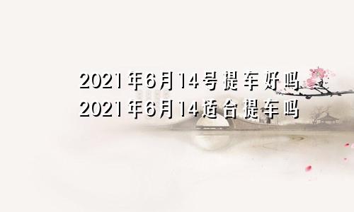 2021年6月14号提车好吗2021年6月14适合提车吗