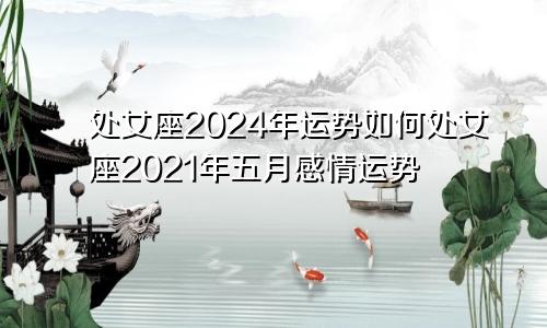 处女座2024年运势如何处女座2021年五月感情运势