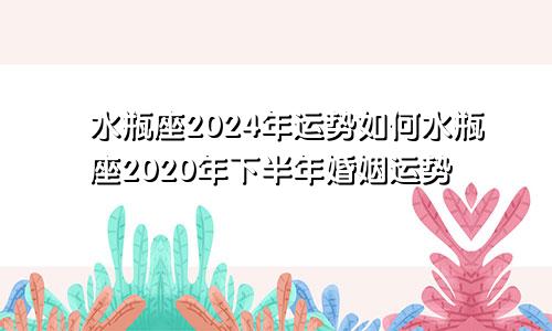 水瓶座2024年运势如何水瓶座2020年下半年婚姻运势