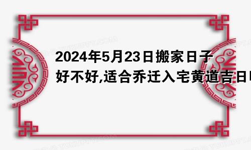 2024年5月23日搬家日子好不好,适合乔迁入宅黄道吉日吗