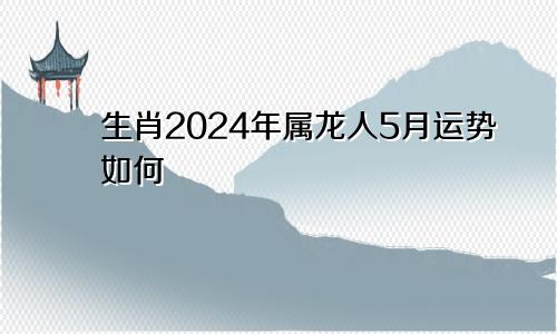 生肖2024年属龙人5月运势如何