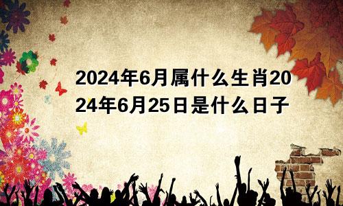 2024年6月属什么生肖2024年6月25日是什么日子