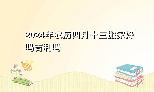 2024年农历四月十三搬家好吗吉利吗