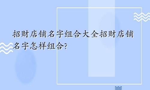 招财店铺名字组合大全招财店铺名字怎样组合?