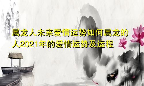 属龙人未来爱情运势如何属龙的人2021年的爱情运势及运程