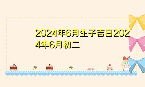 2024年6月生子吉日2024年6月初二