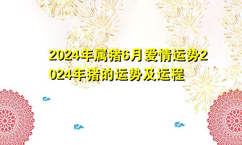 2024年属猪6月爱情运势2024年猪的运势及运程