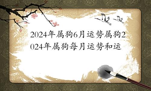 2024年属狗6月运势属狗2024年属狗每月运势和运