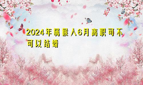 2024年属猴人6月离职可不可以结婚