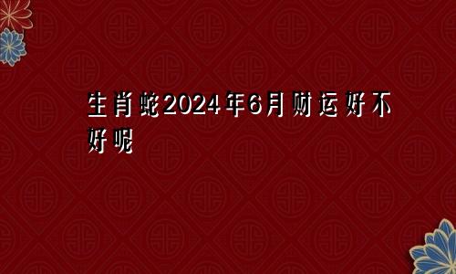 生肖蛇2024年6月财运好不好呢