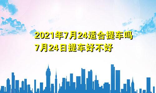 2021年7月24适合提车吗7月24日提车好不好