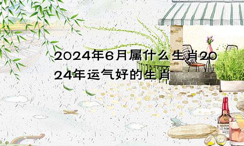 2024年6月属什么生肖2024年运气好的生肖