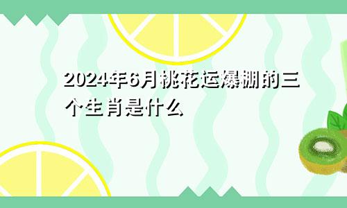 2024年6月桃花运爆棚的三个生肖是什么