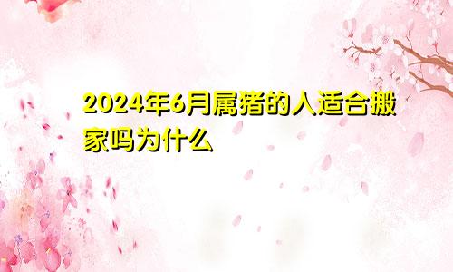 2024年6月属猪的人适合搬家吗为什么