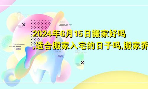 2024年6月15日搬家好吗,适合搬家入宅的日子吗,搬家乔迁黄道吉日查询