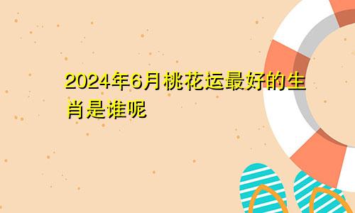 2024年6月桃花运最好的生肖是谁呢