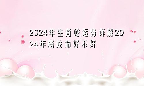 2024年生肖蛇运势详解2024年属蛇命好不好